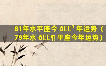 81年水平座今 🌹 年运势（79年水 🐶 平座今年运势）